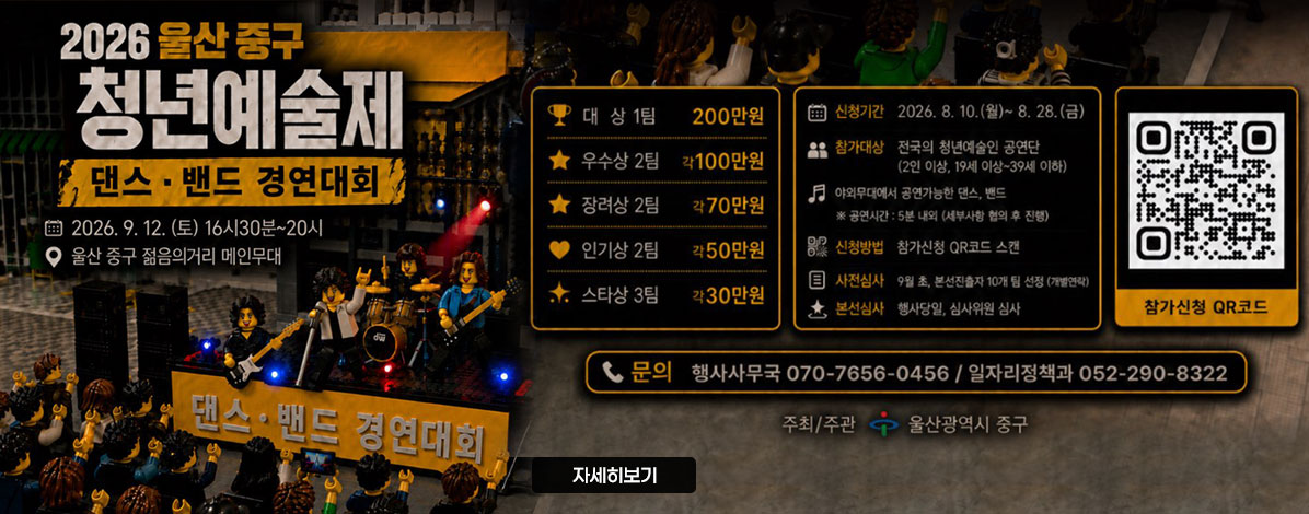 2026 울산 중구 청년예술제
댄스·밴드 경연대회
2026. 9. 12.(토) 16:30~20시
울산 중구 젋음의거리 메인무대
대상 1팀 200만원
우수상 2팀 각100만원 
장려상 2팀 각70만원
인기상 2팀 각50만원
스타상3팀 각30만원
ㆍ신청기간 : 2026. 8. 10.(월)~8.28.(금)
ㆍ참가대상 : 전국의 청년예술인 공연단(2인 이상ㅇ, 19세 이상~39세 이하)
야외무대에서 공연가능한 댄스, 밴드
※ 공연시간 : 5분 내외(세부사항 협의 후 진행)
ㆍ신청방법 : 참가신청 QR코드 스캔
ㆍ사전심사 : 9월 초, 본선진출자 10개 팀 선정(개별연락)
ㆍ본선심사 : 행사당일, 심사위원 심사
ㆍ문의 : 행사사무국 070-7656-0456  / 일자리정책과 052-290-8322
ㆍ주최/주관 : 울산광역시 중구
QR코드 참가신청 바로가기 https://docs.google.com/forms/d/e/1FAIpQLSdS8zIF-YYT7vmIykDKfYXqqWZOjSHtq6_n0Pj7YUEOnI-wlA/viewform
자세히보기