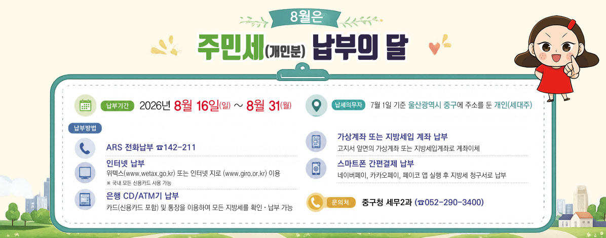 8월은 주민세(개인분) 납부의 달
ㆍ납부기간 : 2026년 8월 16일(일) ~ 8월31(월)
ㆍ납세의무자 : 7월 1일 기준 울산광역시 중구에 주소를 둔 개인(세대주)
ㆍ납부방법
- ARS 전화납부 142-211
- 인터넷 납부 : 위텍스(www.wetax.go.kr) 또는 인터넷 지로(www.giro.or.kr) 이용
※ 국내 모든 신용카드 사용 가능
- 은행 CD/ATM기 납부 : 카드(신용카드 포함) 및 통장을 이용하여 모든 지방세를 확인·납부 가능
- 가상계좌 또는 지방세입 계좌 납부 : 고지서 앞면의 가상계좌 또는 지방세입계좌로 계좌이체
- 스마트폰 간편결제 납부 : 네이버페이, 카카오페이, 페이코 앱 실행 후 지방세 청구서로 납부
ㆍ문의처 : 중구청 세무2과(☎ 052-290-3400)
