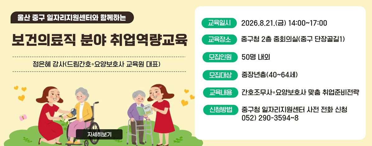 울산 중구 일자리지원센터와 함께하는
보건의료직 분야 취업역량교육
정은혜 강사(드림간호·요양보호사 교육원 대표)
ㆍ교육일시 : 2026. 8. 21.(금) 14:00~17:00
ㆍ교육장소: 중구청 2층 중회의실(중구 단장골길1)
ㆍ모집인원: 50명 내외
ㆍ모집대상: 중장년층(40~64세)
ㆍ교육내용: 간호조무사·요양보호사 맞춤 취업준비전략
ㆍ신청방법: 중구청 일자리지원센터 사전 전화 신청 052) 290-3594~8
자세히보기