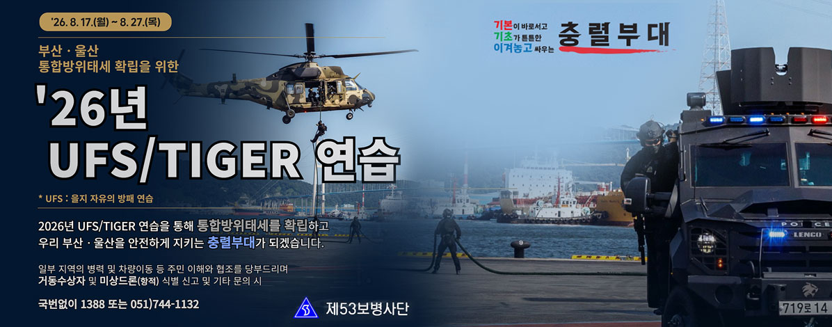 '26. 8. 17.(월) ~ 8.27.(목)
부산·울산 통합방위태세 확립을 위한
'26년 UFS/TIGER 연습
*UFS : 을지 자유의 방패 연습
2026년 UFS/TIGER 연습을 통해 통합방위태세를 확립하고
우리 부산·울산을 안전하게 지키는 충렬부대가 되겠습니다.
일부 지역의 병력 및 차량이동 등 주민 이해와 협조를 당부드리며 거동수상자 및 미상드론(항적) 식별 신고 및 기타 문의 시
국번없이 1388 또는 051) 744-1132
제53보병사단
기본이 바로서고 기초가 튼튼한 이겨놓고 싸우는 충렬부대