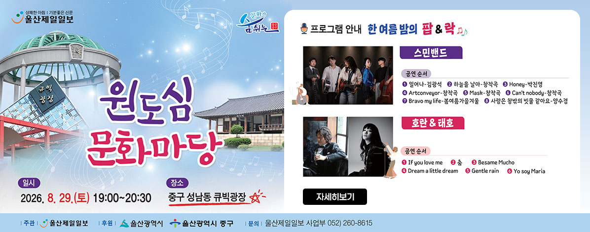 원도심 문화마당
ㆍ일시 :  2026. 8. 29.(토) 19:00~20:30
ㆍ장소 :  중구 성남동 큐빅광장
ㆍ프로그램안내
한 여름 밤의 팝&락
- 스민밴드
공연순서
① 일어나-김광석
② 하늘을 날아-창작곡
③ Honey-박진영
④ Artconveyor-창작곡
⑤ Mask-창작곡
⑥ Can't nobody-창작곡
⑦ Bravo my life-봄여름가을겨울
⑧ 사랑은 창밖의 빗물 같아요-양수경
- 호란(클래지콰이)&태호
공연순서
① If you love me
② 춤
③ Besame Mucho
④ Dream a little dream
⑤ Gentle rain
⑥ Yo soy Maria
ㆍ주관 : 울산제일일보
ㆍ후원 : 울산광역시, 울산광역시 중구
ㆍ문의 : 울산제일일보 사업부 052) 260-8615
자세히보기