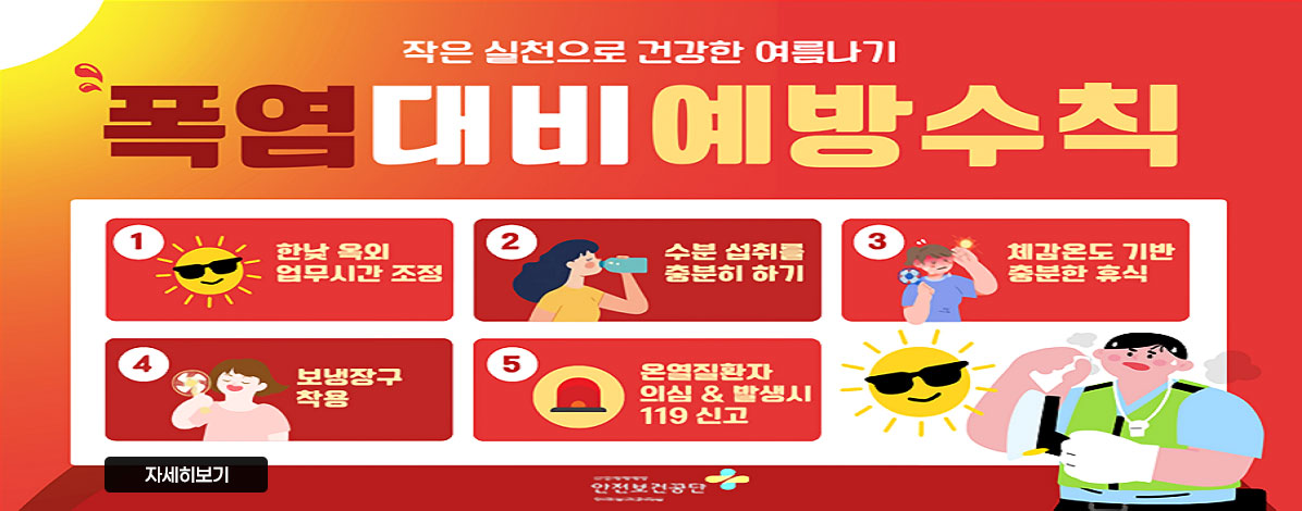 작은 실천으로 건강한 여름나기
폭염 대비 예방 수칙
① 한낮 옥외 업무시간 조정 
② 수분 섭취를 충분히 하기
③ 체감온도 기반 충분한 휴식
④ 보냉장구 착용
⑤ 온열질환자 의심 & 발생시 119 신고
자세히보기