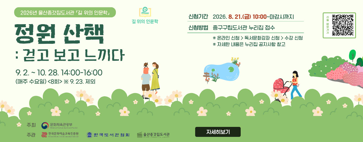 2026년 울산종갓집도서관 길 위의 인문학
정원 산책 : 걷고 보고 느끼다
9. 2. ~ 10. 28. 14:00-16:00 (매주 수요일) 8회 ※9.23.제외
ㆍ신청기간 : 2026. 8. 21.(금) 10:00 ~ 마감시까지
ㆍ신청방법 : 중구구립도서관 누리집 접수
※ 온라인 신청 > 독서문화강좌 신청 > 수강 신청
※ 자세한 내용은 누리집 공지사항 참고
ㆍ주최 : 문화체육관광부
ㆍ주관 : 한국문화예술교육진흥원, 한국도서관협회, 울산종갓집도서관
QR코드 신청바로가기 https://lib.junggu.ulsan.kr/lib/unit/lecture/list.do?mId=001006001002000000&page=1&libCd=MM&sStat=&lecNm=
자세히보기