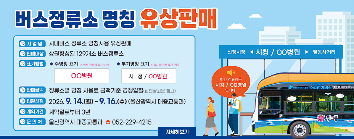 버스정류소 명칭 유상판매
ㆍ사업명 : 시내버스 정류소 명칭사용 유상판매
ㆍ판매대상 : 상권형성된 129개소 버스정류소
ㆍ표기방법
- 주명칭표기 ※예시(분홍색 표시 부분) ○○병원
- 부기명칭 표기 ※예시(분홍색 표시 부분) 시청 / ○○병원
ㆍ판매금액 : 정류소별 명칭 사용료 금액기준 경쟁입찰(입찰공고문 참고)
ㆍ입찰신청 : 2026. 9. 14.(월) ~ 9. 16.(수)(울산광역시 대중교통과)
ㆍ계약기간 : 계약일로부터 3년간
ㆍ문의처 : 울산광역시 대중교통과 ☎052-229-4215
자세히보기