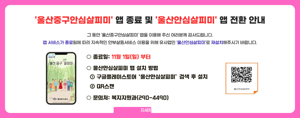 '울산중구안심살피미' 앱 종료 및 '울산안심살피미' 앱 전환 안내
그 동안 '울산중구안심살피미' 앱을 이용해 주신 여러분께 감사드립니다.
앱 서비스가 종료됨에 따라 지속적인 안부살핌서비스 이용을 위해 유사앱인 '울산안심살피미'로 재설치해주시기 바랍니다.
ㆍ종료일 : 11월 1일(일) 부터
ㆍ울산안심살피미 앱 설치 방법
① 구글 플레이스토어 '울산안심살피미' 검색 후 설치
② QR 스캔
QR코드 울산 안심살피미 앱설치 바로가기 https://play.google.com/store/apps/details?id=kr.co.korea.ulsansi.help&pli=1
ㆍ문의처 : 복지지원과(290-4490)