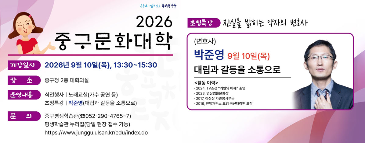 2026년 중구문화대학
ㆍ개강일시 : 2026년 9월 10일(목), 13:30~15:30
ㆍ장소 : 중구청 2층 대회의실
ㆍ운영내용
- 식전행사 : 노래교실(가수 공연 등)
- 초청특강 : 작준영(대립과 갈등을 소통으로)
ㆍ문의 : 중구평생학습관(☎ 052-290-4765~7)
평생학습관 누리집(당일 현장 접수 가능)
https://www.junggu.ulsan.kr/edu/index.do
ㆍ초청특강 : 진실을 밝히는 약자의 변호사
(변호사) 박준영 9월 10일(목)
대립과 갈등을 소틍으로
<활동이력>
- 2024, TV조선 