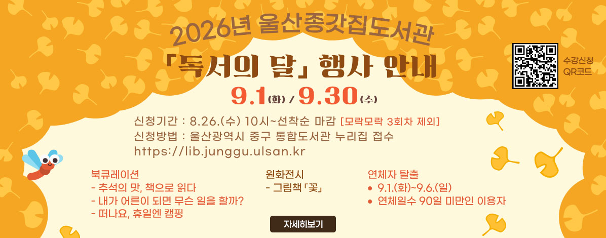 2026년 울산종갓집도서관
독서의 달 행사 안내
9.1(화) / 9.30(수)
ㆍ신청기간 : 8.26.(수) 10시~선착순 마감[모락모락 3회차 제외]
ㆍ신청방법 : 울산광역시 중구 통합도서관 누리집 접수
https://lib.junggu.ulsan.kr
ㆍ북큐레이션
- 추석의 맛, 책으로 읽다
- 내가 어른이 되면 무슨 일을 할까?
- 떠나요, 휴일엔 캠핑
ㆍ원화전시
- 그림책 꽃
ㆍ연체자 탈출
- 9.1.(화)~9.6.(일)
- 연체일수 90일 미만인 이용자
QR코드 수강신청 바로가기 https://lib.junggu.ulsan.kr/lib/unit/lecture/list.do?mId=001006001002000000&page=1&libCd=MM&sStat=&lecNm= 
자세히보기