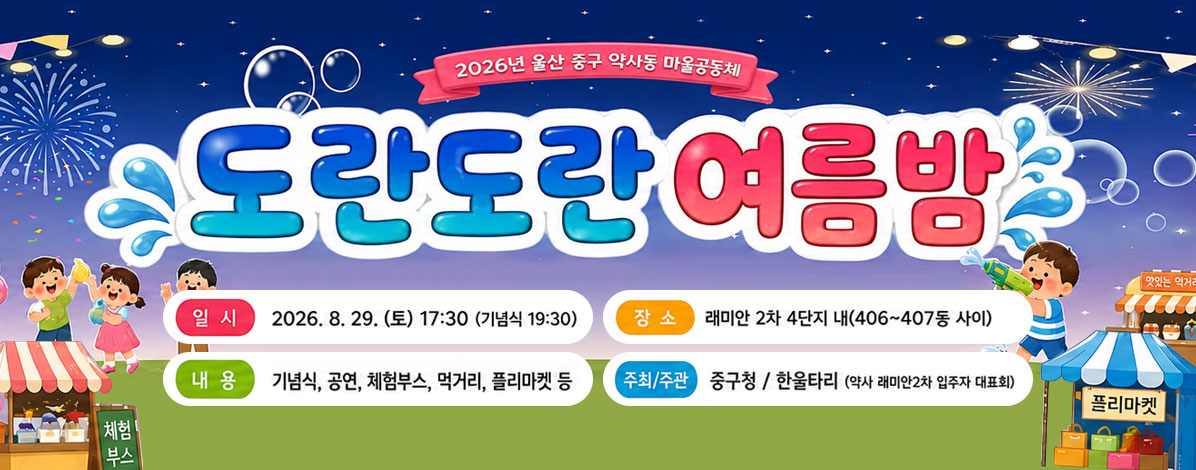 2026년 울산 중구 약사동 마을 공동체
도란도란 여름밤
ㆍ일시 : 2026. 8. 29.(토) 17:30 (기념식 17:30)
ㆍ장소 : 래미안 2차 4단지 내(406~407동 사이)
ㆍ내용 : 기념식, 공연, 체험부스, 먹거리, 플리마켓 등
ㆍ주최/주관 : 중구청 / 한울타리(약사 래미안2차 입주자 대표회)