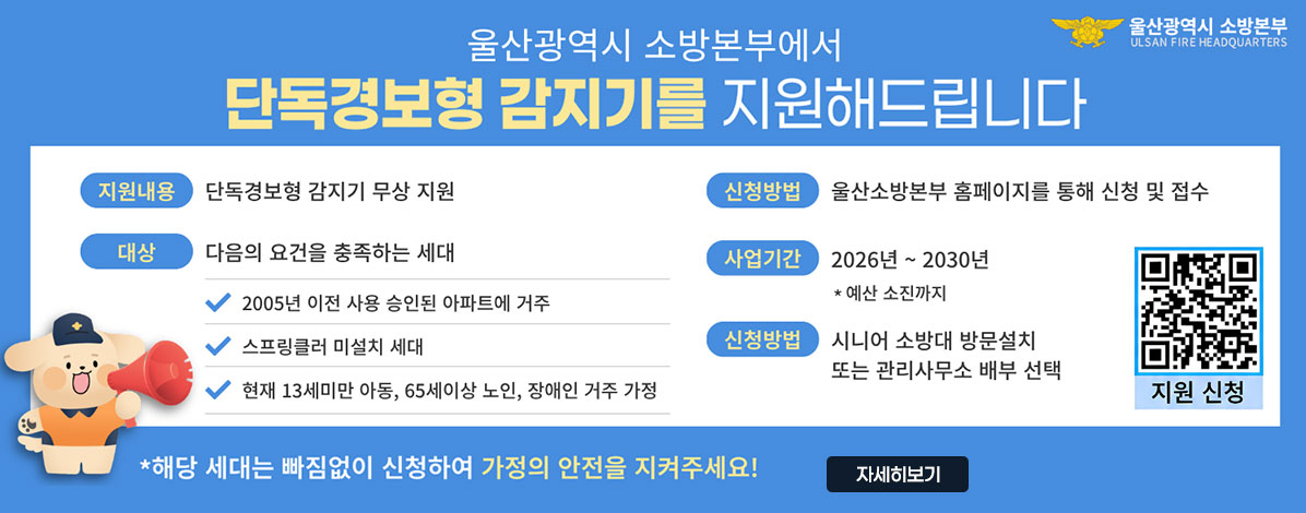울산광역시 소방본부에서
단독경보형 감지기를 지원해드립니다
ㆍ지원내용 : 단독경보형 감지기 무상 지원
ㆍ대상 : 다음의 요건을 충족하는 세대
- 2005년 이전 사용 승인된 아파트에 거주
- 스프링클러 미설치 세대
- 현재 13세미만 아동, 65세이상 노인, 장애인 거주 가정
ㆍ신청방법 : 울산소방본부 홈페이지를 통해 신청 및 접수
ㆍ사업기간 : 2026년 ~ 2030년
* 예산 소진까지
ㆍ신청방법 : 시니어 소방대 방문설치 또는 관리사무소 배부 선택
QR코드 지원 신청 바로가기 https://fire.ulsan.go.kr/cop/bbs/selectBoardList.do?bbsId=detectorSupport
* 해당 세대는 빠짐없이 신청하여 가정의 안전을 지켜주세요!
자세히보기