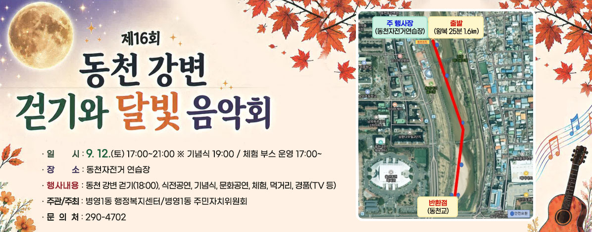 제16회 동천강변 걷기와 달빛음악회
ㆍ일시 : 9. 12.(토) 17:00~21:00
※ 기념식 19:00 / 체험 부스 운영 17:00~
ㆍ장소 : 동천자전거 연습장
ㆍ행사내용 : 동천 강변 걷기(18:00), 식전공연, 기념식, 문화공연, 체험, 먹거리, 경품(TV 등)
ㆍ주관/주최 : 병영1동 행정복지센터/병영1동 주민자치위원회
ㆍ문의처 : 290-4702