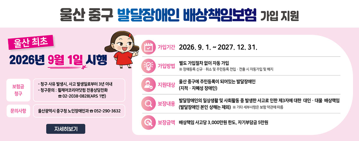울산 중구 발달장애인 배상책임보험 가입 지원
울산 최초 2026년 9월 1일 시행
ㆍ가입기간: 2026. 9. 1.~ 2027. 12. 31.
ㆍ가입방법 : 별도 가입절차 없이 자동 가입
※ 장애등록 신규·취소 및 주민등록 전입·전출 시 자동가입 및 해지
ㆍ지원대상: 울산 중구에 주민등록이 되어있는 발달장애인(지적·자폐성 장애인)
ㆍ보장내용: 발달장애인의 일상생활 및 사회활동 중 발생한 사고로 인한 제3자에 대한 대인·대물 배상책임
(발달장애인 본인 상해는 제외) ※ 기타 세부사항은 보험 약관에 따름
ㆍ보장금액 : 배상책임 사고당 3,000만원 한도, 자기부담금 5만원
ㆍ보험금 청구
- 청구 사유 발생시, 사고 발생일로붙 3년 이내
- 청구문의 : 휠체어코리아닷컴 전용상담전화  ☎ 02-2038-0828(ARS 1번)
ㆍ 문의사항 : 울산광역시 중구청 노인장애인과 ☎ 052-290-3632
자세히보기