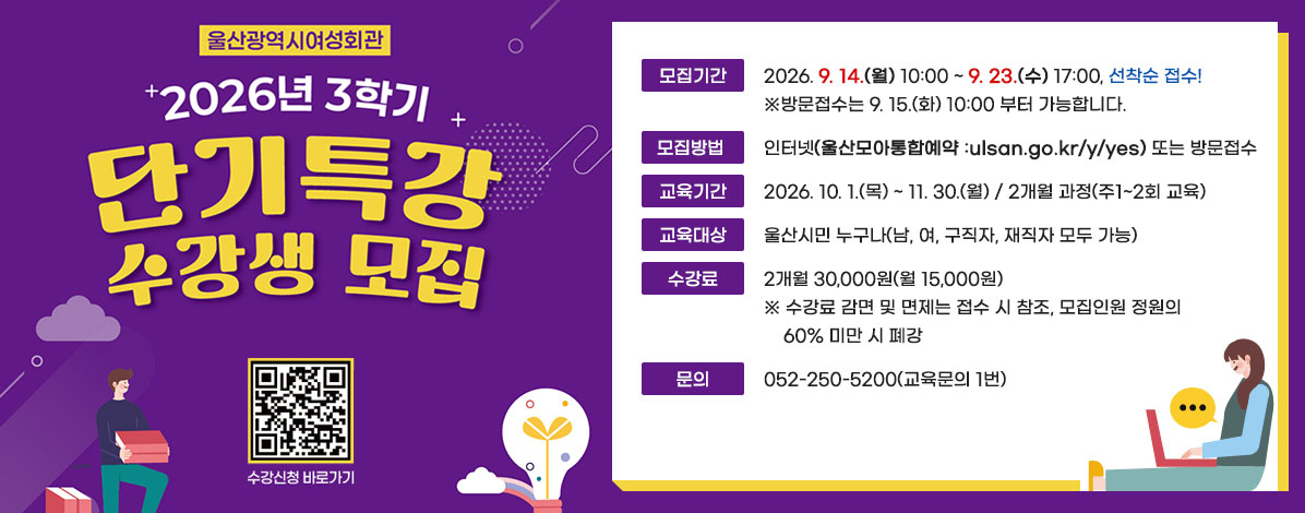 울산광역시여성회관
2026년 3학기 단기특강 수강생 모집
ㆍ모집기간 : 2026. 9. 14.(월) 10:00 ~ 9.23.(수) 17:00, 선착순 접수!
※방문접수는 9. 15.(화) 10:00 부터 가능합니다. 
ㆍ모집방법 : 인터넷(울산모아통합예약 :ulsan.go.kr/y/yes) 또는 방문접수
ㆍ교육기간 : 2026. 10. 1.(목) ~ 11. 30.(월) / 2개월 과정(주1~2회 교육)
ㆍ교육대상 : 울산시민 누구나(남, 여, 구직자, 재직자 모두 가능)
ㆍ수강료 : 2개월 30,000원(월 15,000원)
※수강료 감면 및 면제는 접수 시 참조, 모집인원 정원의 60% 미만 시 폐강
ㆍ문의 : 052-250-5200(교육문의 1번)
QR코드 수강신청 바로가기 https://ulsan.go.kr/y/yes