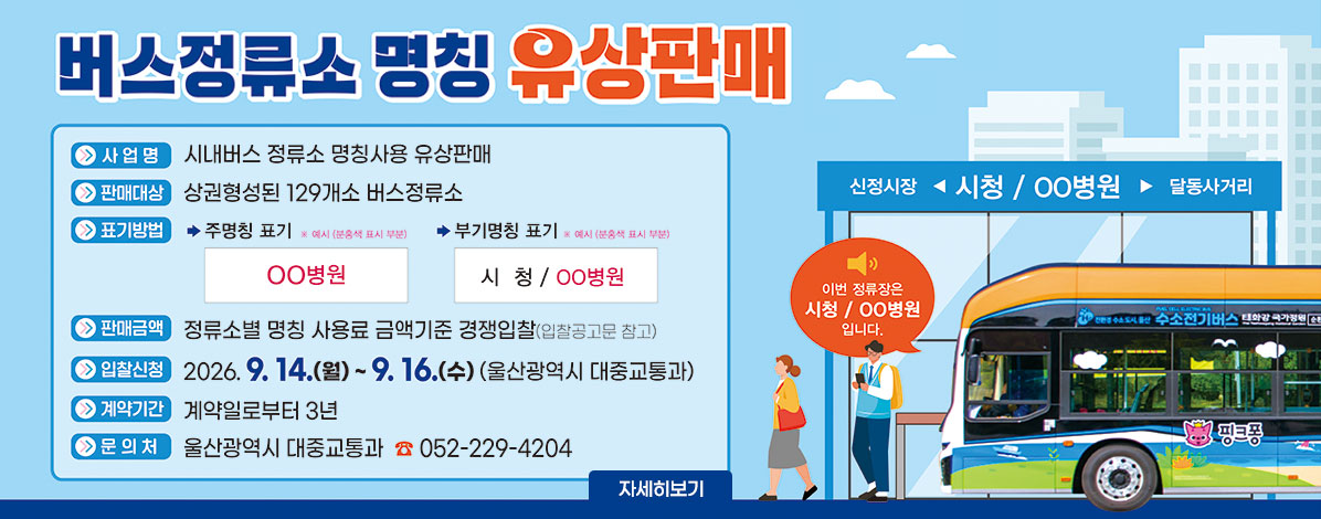 버스정류소 명칭 유상판매
ㆍ사업명 : 시내버스 정류소 명칭사용 유상판매
ㆍ판매대상 : 상권형성된 129개소 버스정류소
ㆍ표기방법
- 주명칭표기 ※예시(분홍색 표시 부분) ○○병원
- 부기명칭 표기 ※예시(분홍색 표시 부분) 시청 / ○○병원
ㆍ판매금액 : 정류소별 명칭 사용료 금액기준 경쟁입찰(입찰공고문 참고)
ㆍ입찰신청 : 2026. 9. 14.(월) ~ 9. 16.(수)(울산광역시 대중교통과)
ㆍ계약기간 : 계약일로부터 3년간
ㆍ문의처 : 울산광역시 대중교통과 ☎052-229-4204
자세히보기