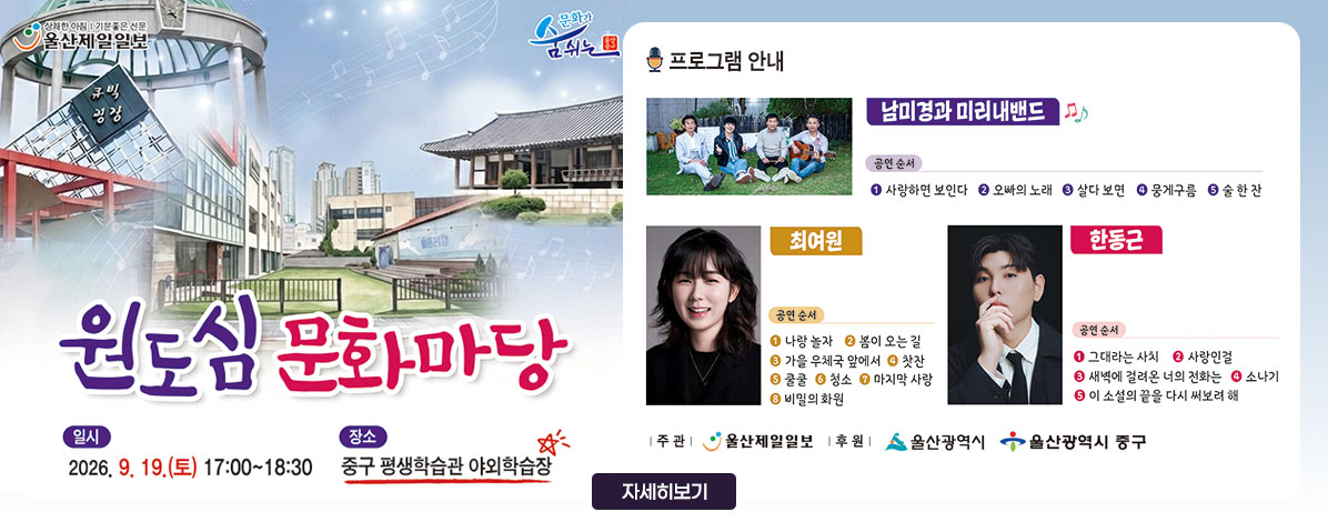 원도심 문화마당
ㆍ일시 : 2026. 9. 19.(토) 17:00 ~ 18:30
ㆍ장소 : 평생학습관 야외학습장
ㆍ프로그램 안내
- 남미경과 미리내밴드
공연순서 ① 사랑하면 보인다 ② 오빠의 노래 ③ 살다 보면 ④ 뭉게구름 ⑤ 술 한 잔
- 최여원
공연순서 ① 나랑 놀자 ② 봄이 오는 길 ③ 가을 우체국 앞에서 ④ 찻잔 ⑤ 쿨쿨 ⑥ 청소 ⑦ 마지막 사랑 ⑧ 비밀의 화원
- 한동근
공연순서 ① 그대라는 사치 ② 사랑인걸 ③ 새벽에 걸려온 너의 전화는 ④ 소나기 ⑤ 이 소설의 끝을 다시 써보려 해
ㆍ주관 : 울산제일일보
ㆍ후원 : 울산광역시, 울산광역시 중구
자세히 보기