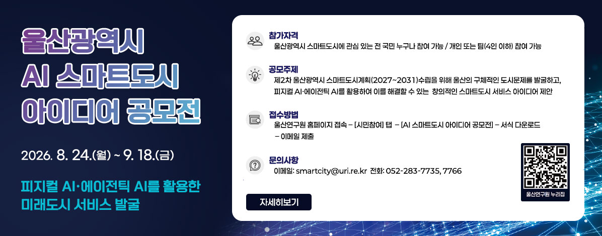 울산광역시 AI 스마트도시 아이디어 공모전 
2026. 8. 24.(월) ~ 9. 18.(금)
피지컬 AI·에이전틱 AI를 활용한 미래도시 서비스 발굴 
ㆍ참가자격 : 울산광역시 스마트도시에 관심 있는 전 국민 누구나 참여 가능 / 개인 또는 팀(4인 이하) 참여 가능
ㆍ공모주제 : 제2차 울산광역시 스마트도시계획(2027~2031) 수립을 위해 울산의 구체적인 도시문제를 발굴하고, 피지컬 AI·에이전틱 AI를 활용하여 이를 해결할 수 있는 창의적인 스마트도시 서비스 아이디어 제안
ㆍ접수방법 : 울산연구원 홈페이지 접속 → [시민 참여] 탭 → [AI 스마트도시 아이디어 공모전] → 서식 다운로드 → 이메일 제출
ㆍ문의사항 : 이메일 : smartcity@uri.re.kr 전화 : 052-283-7735,7766 
QR코드 울산연구원 누리집 바로가기 https://www.uri.re.kr
자세히보기