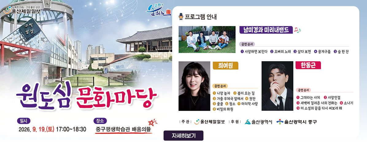원도심 문화마당
ㆍ일시 : 2026. 9. 19.(토) 17:00 ~ 18:30
ㆍ장소 : 중구평생학습관 배움의뜰
ㆍ프로그램 안내
- 남미경과 미리내밴드
공연순서 ① 사랑하면 보인다 ② 오빠의 노래 ③ 살다 보면 ④ 뭉게구름 ⑤ 술 한 잔
- 최여원
공연순서 ① 나랑 놀자 ② 봄이 오는 길 ③ 가을 우체국 앞에서 ④ 찻잔 ⑤ 쿨쿨 ⑥ 청소 ⑦ 마지막 사랑 ⑧ 비밀의 화원
- 한동근
공연순서 ① 그대라는 사치 ② 사랑인걸 ③ 새벽에 걸려온 너의 전화는 ④ 소나기 ⑤ 이 소설의 끝을 다시 써보려 해
ㆍ주관 : 울산제일일보
ㆍ후원 : 울산광역시, 울산광역시 중구
자세히 보기