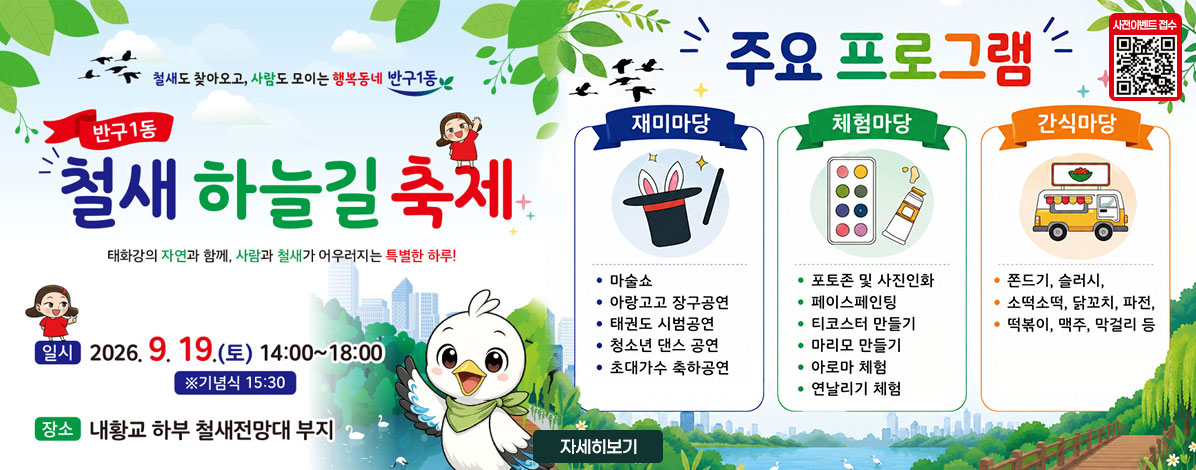 철새도 찾아오고, 사람도 모이는 행복동네 반구1동
반구1동 철새 하늘길 축제
태화강의 자연과 함께, 사람과 철새가 어우러지는 특별한 하루!
ㆍ일시 : 2026. 9. 19.(토) 14:00~18:00 ※ 기념식 15:30
ㆍ장소 : 내황교 하부 철새전망대 부지
ㆍ주요 프로그램
- 재미마당 : 마술쇼, 아랑고고 장구공연, 태권도 시범공연, 청소년 댄스 공연, 초대가수 축하공연
- 체험마당 : 포토존 및 사진인화, 페이스페인팅, 티코스터 만들기, 마리모 만들기, 아로마 체험, 연날리기 체험
- 간식마당 : 쫀드기, 슬러시, 소떡소떡, 닭꼬치, 파전, 떡볶이, 맥주, 막걸리 등
QR코드 사전이벤트 접수 바로가기 https://form.naver.com/RESPONSE/DhYJvdugRbD
자세히보기
