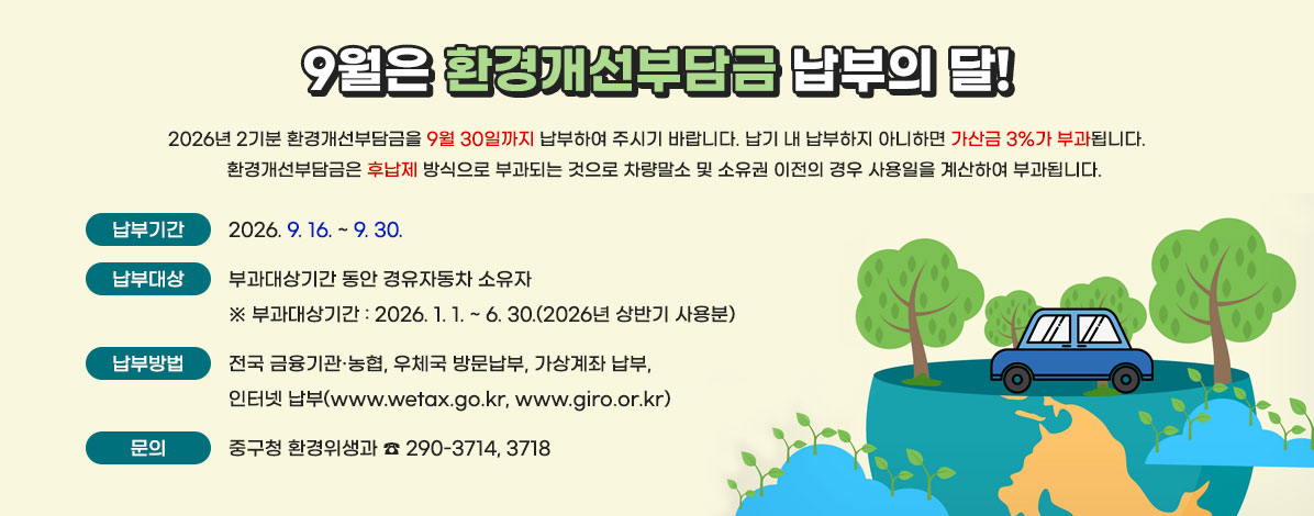 9월은 환경개선부담금 납부의 달!
2026년 2기분 환경개선부담금을 9월 30일까지 납부하여 주시기 바랍니다.
납기 내 납부하지 아니하면 가산금 3%가 부과됩니다.
환경개선부담금은 후납제 방식으로 부과되는 것으로 차량말소 및 소유권 이전의 경우 사용일을 계산하여 부과됩니다.
ㆍ납부기간 : 2026. 9. 16. ~ 9. 30.
ㆍ납부대상 : 부과대상기간 동안 경유자동차 소유자
※ 부과대상기간 : 2026. 1. 1. ~ 6. 30.(2026년 상반기 사용분)
ㆍ납부방법 : 전국 금융기관·농협, 우체국 방문납부, 가상계좌 납부,
인터넷 납부(www.wetax.go.kr, www.giro.or.kr)
ㆍ문의 : 중구청 환경위생과 ☎ 290-3714, 3718