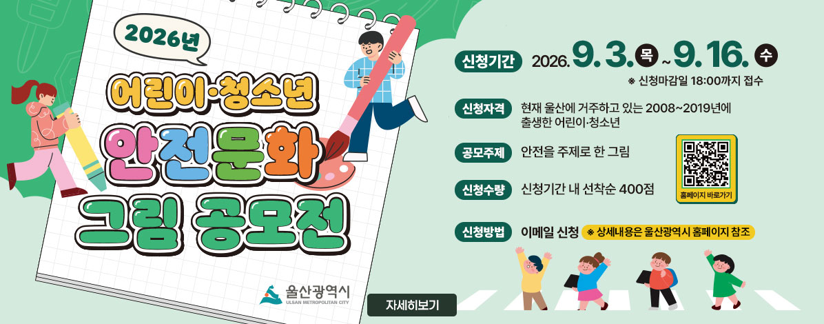 2026년 어린이·청소년 안전문화 그림 공모전
ㆍ신청기간 : 2026. 9. 3. 목 ~ 9. 16. 수
※ 신청마감일 18:00까지 접수
ㆍ신청자격 : 현재 울산에 거주하고 있는 2008~2019년에 출생한 어린이·청소년
ㆍ공모주제 : 안전을 주제로 한 그림
ㆍ신청수량 : 신청기간 내 선착순 400점
ㆍ신청방법 : 이메일 신청
※ 상세내용은 울산광역시 홈페이지 참조
QR코드 울산광역시청 홈페이지 바로가기 https://www.ulsan.go.kr
자세히보기