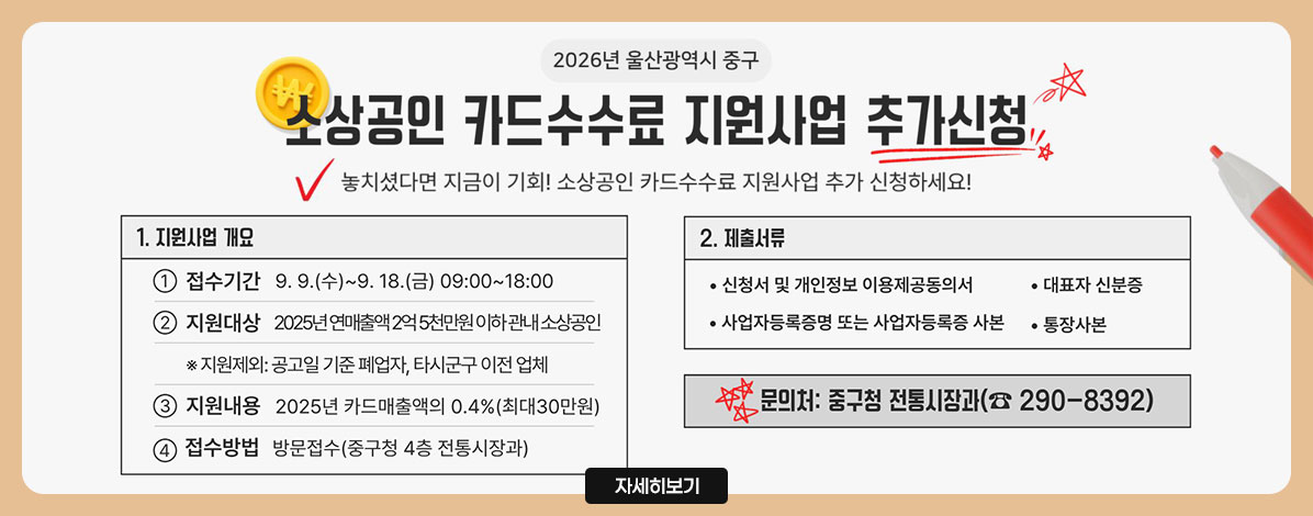 2026년 울산광역시 중구
소상공인 카드수수료 지원사업 추가신청
놓치셨다면 지금이 기회! 소상공인 카드수수료 지원사업 추가 신청하세요!
1. 지원사업 개요
① 접수기간 : 9. 9.(수) ~ 9. 18.(금) 09:00~18:00
② 지원대상 : 2026년 연매출액 2억 5천만원 이하 관내 소상공인
※지원제외 : 공고일 기준 폐업자, 타시군구 이전 업체
③ 지원내용 : 2025년 카드매출액의 0.4%(최대30만원)
④ 접수방법 : 방문접수(중구청 4층 전통시장과)
2. 제출서류
- 신청서 및 개인정보 이용제공동의서
- 대표자 신분증
- 사업자등록증명 또는 사업자등록증 사본
- 통장사본
문의처 : 중구청 전통시장과(☎290-8392)
자세히보기