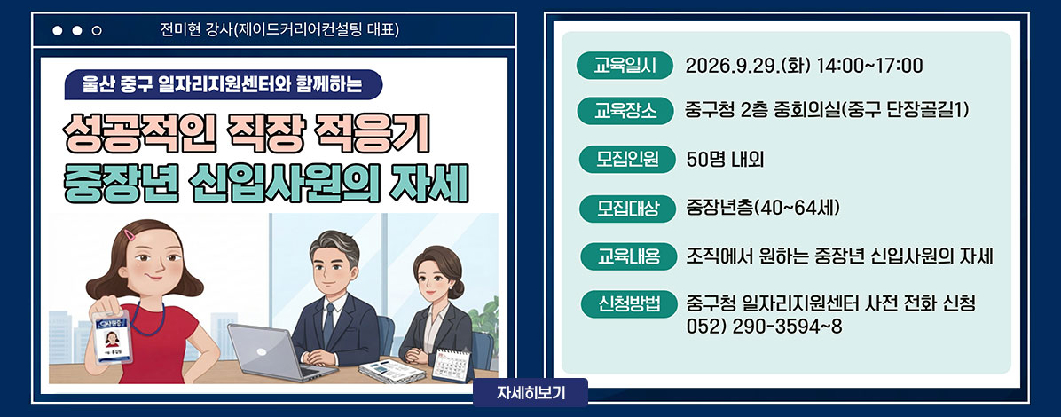 전미현 강사(제이드커리어컨설팅 대표)
울산 중구 일자리지원센터와 함께하는
성공적인 직장 적응기
중장년 신입사원의 자세
ㆍ교육일시 : 2026. 9. 29.(화) 14:00~17:00
ㆍ교육장소 : 중구청 2층 중회의실(중구 단장골길1)
ㆍ모집인원 : 50명 내외
ㆍ모집대상 : 중장년층(40~64세)
ㆍ교육내용 : 조직에서 원하는 중장년 신입사원의 자세
ㆍ신청방법 : 중구청 일자리지원센터 사전 전화 신청
052) 290-3594~8
자세히보기