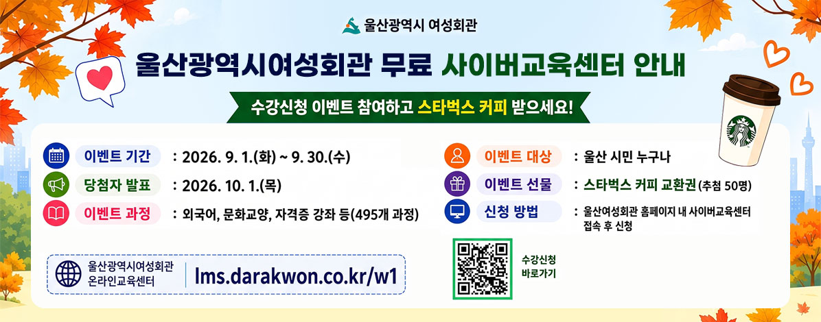 울산광역시 여성회관
사이버교육센터 수강신청 이벤트
수강신청 이벤트 참여하고 스타벅스 받으세요!
ㆍ이벤트 기간 : 2026. 9. 1.(화) ~ 9. 30.(수)
ㆍ당첨자 발표 : 2026. 10. 1.(목)
ㆍ이벤트 과정 : 외국어, 문화교양, 자격증 강좌 등(495개 과정)
ㆍ이벤트 대상 : 울산 시민 누구나
ㆍ이벤트 선물 : 스타벅스 커피 교환권(추첨 50명)
ㆍ신청 방법 : 울산여성회관 홈페이지 내 사이버교육센터 접속 후 신청
울산광역시여성회관 온라인교육센터 lms.darakwon.co.kr/w1
QR코드 수강신청 바로가기 https://lms.darakwon.co.kr/w1/
자세히보기