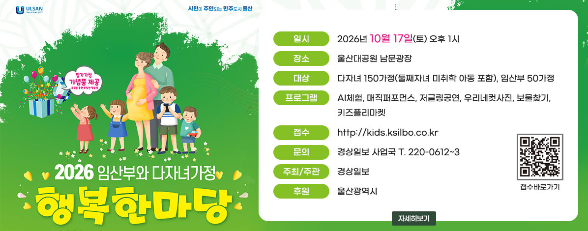 2026 임산부와 다자녀가정
행복한마당
ㆍ일시 : 2026년 10월 17일(토) 오후 1시
ㆍ장소 : 울산대공원 남문광장
ㆍ대상 : 다자녀 150가정(둘째자녀 미취학 아동 포함), 임산부 50가정
ㆍ프로그램 : AI체험, 매직퍼포먼스, 저글링공연, 우리네컷사진, 보물찾기, 키즈플리마켓
ㆍ접수 : http://kids.ksilbo.co.kr
ㆍ문의 : 경상일보 사업국 T. 220-0612~3
ㆍ주최/주관 : 경상일보
ㆍ후원 : 울산광역시
QR코드 접수바로가기 https://kids.ksilbo.co.kr/
자세히보기