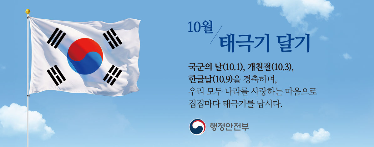 10월 태극기 달기
국군의 날(10.1), 개천절(10.3), 한글날(10.9)을 경축하며,
우리 모두 나라를 사랑하는 마음으로
집집마다 태극기를 답시다.
행정안전부