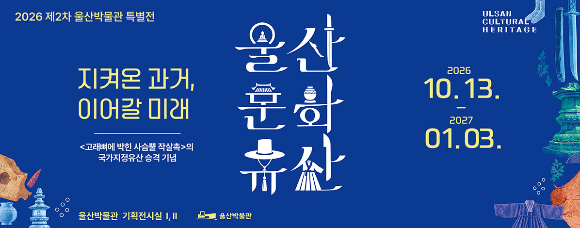 2026 제2차 울산박물관  특별전 울산 문화유산
지켜온 과거, 이어갈 미래
<고래뼈에 박힌 사슴뿔 작살촉>의 국가지정유산 승격 기념
울산문화유산
ULSAN CULTURAL HERITAGE
2026. 10. 13. - 2027. 01. 03.
울산박물관 기획전시실Ⅰ,Ⅱ 울산박물관