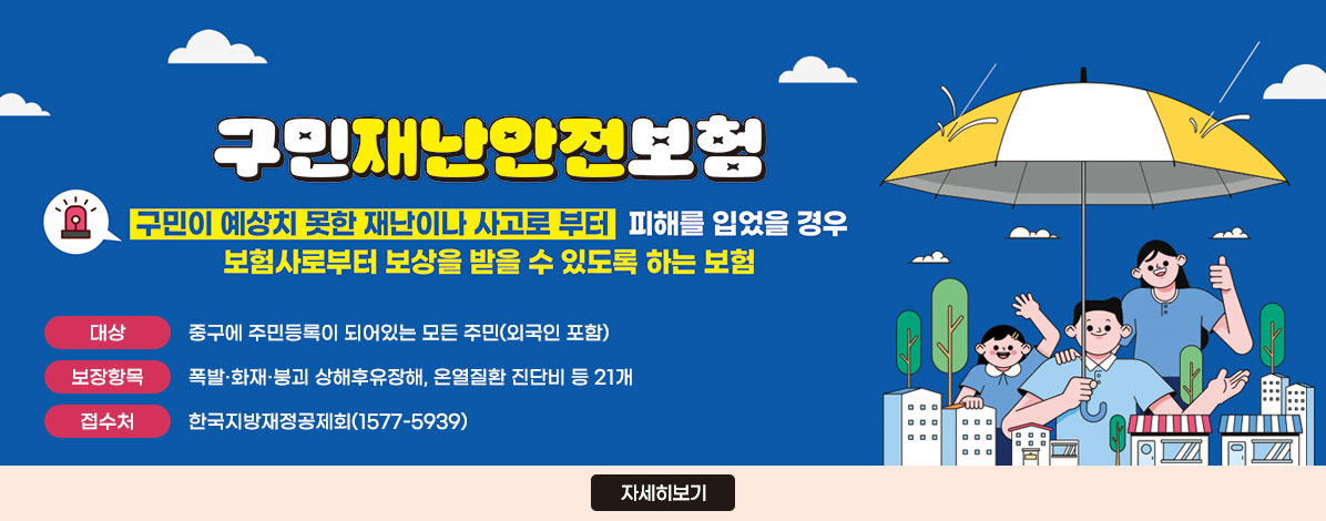구민재난안전보험
구민이 예상치 못한 재난이나 사고로 부터 피해를 입었을 경우
보험사로부터 보상을 받을 수 있도록 하는 보험
ㆍ대상 : 중구에 주민등록이 되어있는 모든 주민(외국인 포함)
ㆍ보장항목 : 폭발·화재·붕괴 상해후유장해, 온열질환 진단비 등 21개
ㆍ접수처 : 한국지방재정공제회(1577-5939)
자세히보