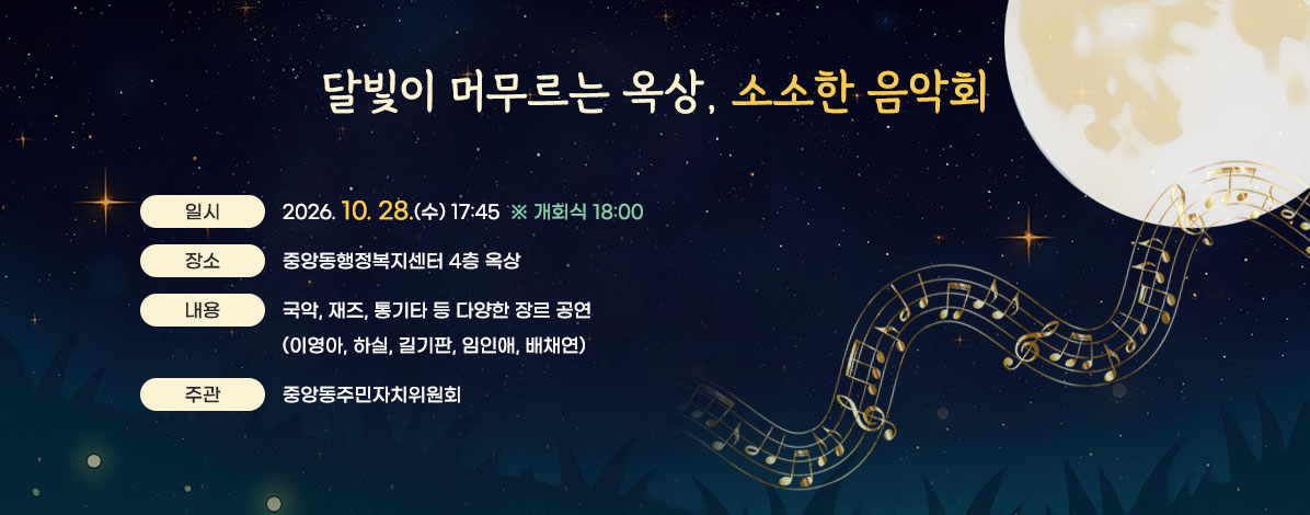 달빛이 머무르는 옥상, 소소한 음악회
ㆍ일시 : 2026. 10. 28.(수) 17:45 ※ 개회식 18:00
ㆍ장소 : 중앙동행정복지센터 4층 옥상
ㆍ내용 : 국악, 재즈, 통기타 등 다양한 장르 공연
(이영아, 하실, 길기판, 임인애, 배채연)
ㆍ주관 : 중앙동주민자치위원회