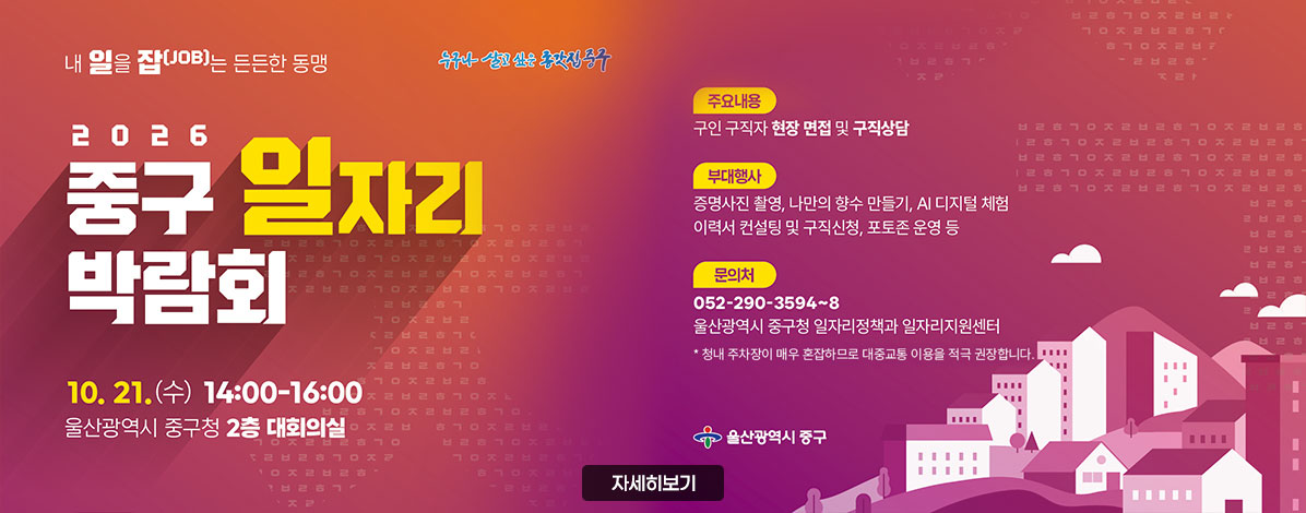 내 일을 잡(JOB)는 든든한 동맹
2026 중구 일자리 박람회
10. 21.(수) 14:00-16:00
울산광역시 중구청 2층 대회의실
ㆍ주요내용 : 구인 구직자 현장 면접 및 구직상담
ㆍ부대행사 : 증명사진 촬영, 나만의 향수 만들기, AI 디지털 체험, 이력서 컨설팅 및 구직신청, 포토존 운영 등
ㆍ문의처 : 052-290-3594~8
울산광역시 중구청 일자리정책과 일자리지원센터
* 청내 주차장이 매우 혼잡하므로 대중교통 이용을 적극 권장합니다.
울산광역시 중구
자세히보기