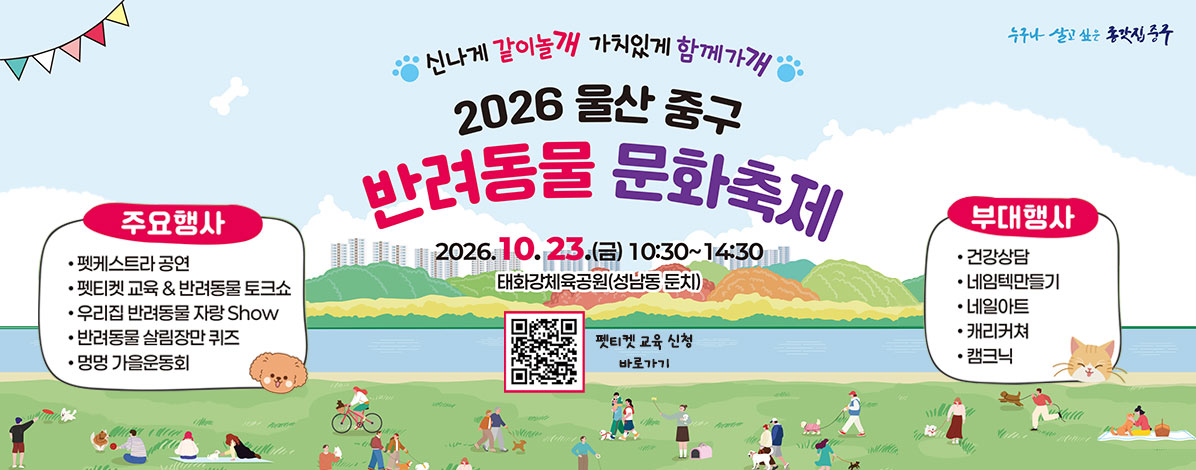 신나게 같이놀개 가치있게 함께가개
2026 울산 중구 반려동물 문화축제
2026. 10. 23.(금) 10:30~14:30
태화강체육공원(성남동 둔치)
ㆍ주요행사
- 펫케스트라 공연
- 펫티켓 교육 & 반려동물 토크쇼
- 우리집 반려동물 자랑 Show
- 반려동물 살림장만 퀴즈
- 멍멍 가을운도회
ㆍ부대행사
- 건강상담
- 네임텍만들기
- 네일아트
- 캐리커쳐
- 캠크닉
QR코드 펫티켓 교육 신청 바로가기 https://docs.google.com/forms/d/e/1FAIpQLSe76sRPhfgwUFE7XcgJtqmC48WaorUFSZGeIKRb_LdGojOnLw/viewform