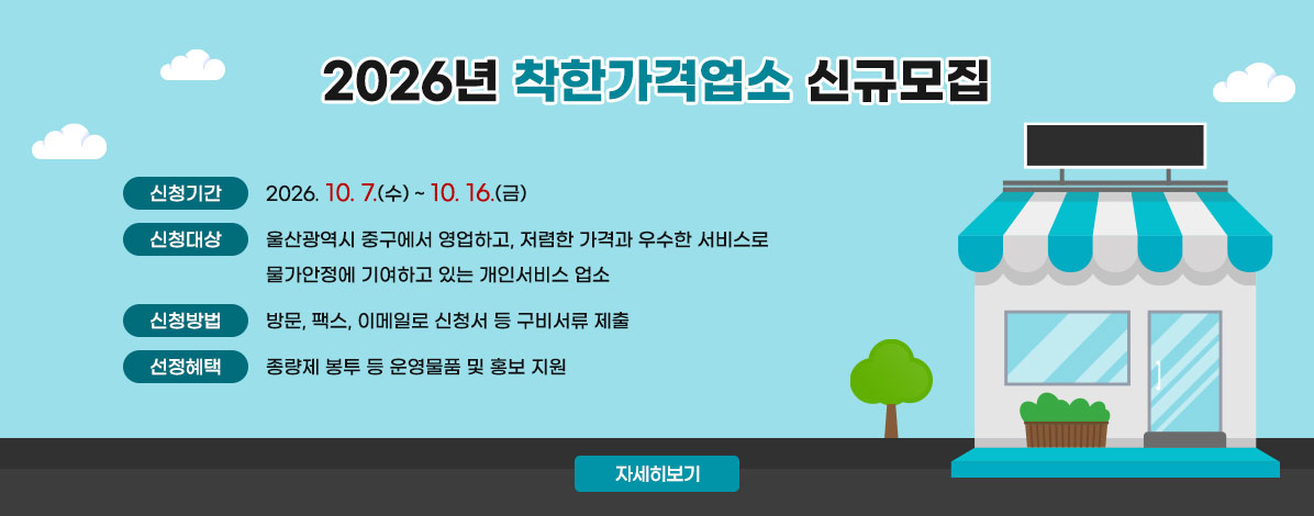 2026년 착한가격업소 신규모집
ㆍ신청기간: 2026. 10. 7.(수) ∼10. 16.(금)
ㆍ신청대상: 울산광역시 중구에서 영업하고, 저렴한 가격과 우수한 서비스로 물가안정에 기여하고 있는 개인서비스 업소
ㆍ신청방법: 방문, 팩스, 이메일로 신청서 등 구비서류 제출
ㆍ선정혜택: 종량제 봉투 등 운영물품 및 홍보 지원
자세히보기