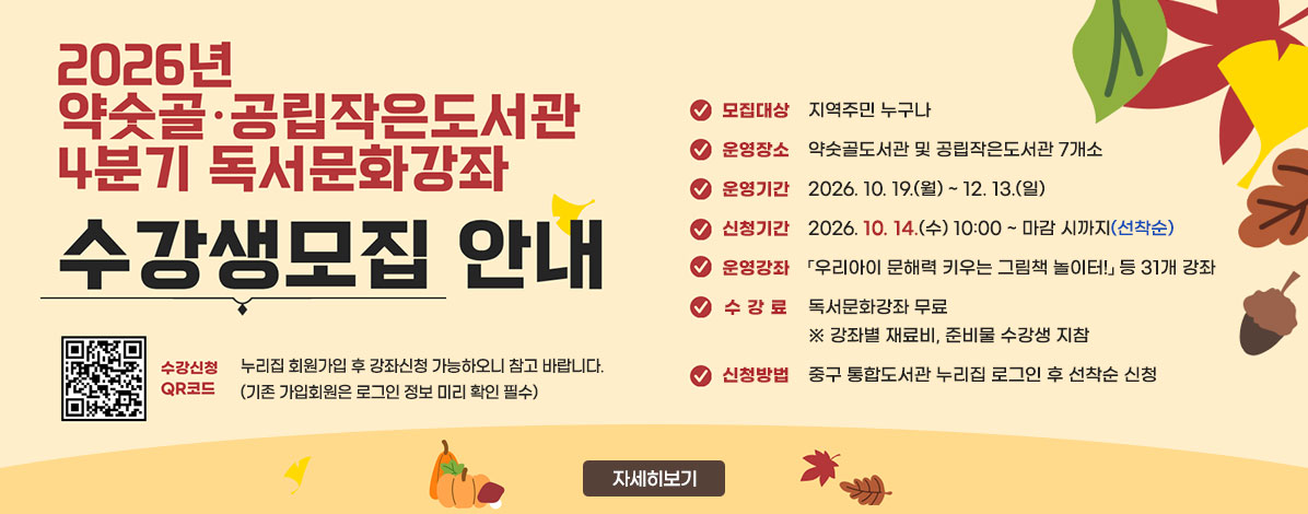 2026년 약숫골·공립작은도서관 4분기 독서문화강좌
수강생모집 안내
ㆍ모집대상 : 지역주민 누구나
ㆍ운영장소 : 약숫골도서관 및 공립작은도서관 7개소
ㆍ운영기간 : 2026.10. 19.(월) ~ 12. 13.(일)
ㆍ신청기간 : 2026.10.14.(수) 10:00 ~ 마감 시까지(선착순)
ㆍ운영강좌 : 「우리아이 문해력 키우는 그림책 놀이터!」 등 31개 강좌
ㆍ수강료 : 독서문화강좌 무료
※ 강좌별 재료비, 준비물 수강생 지참
ㆍ신청방법 : 중구 통합도서관 누리집 로그인 후 선착순 신청
QR코드 수강신청 바로가기 https://lib.junggu.ulsan.kr/lib/unit/lecture/list.do?mId=001006001002000000
누리집 회원가입 후 강좌신청 가능하오니 참고 바랍니다.
(기존 가입회원은 로그인 정보 미리 확인 필수)
자세히보기