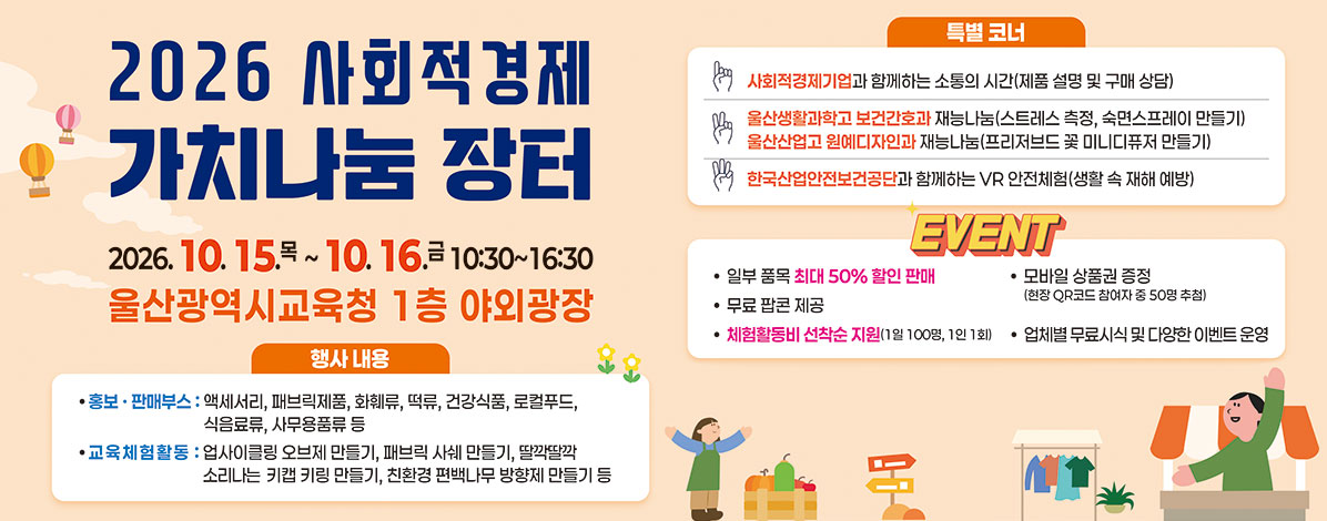 2026 사회적경제 가치나눔 장터
2026. 10. 15.목 ~ 10. 16. 금 10:30~16:30
울산광역시교육청 1층 야외광장
ㆍ행사내용
- 홍보·판매부스 : 액세서리, 패브릭제품, 화훼류, 떡류, 건강식품, 로컬푸드, 식음료류, 사무용품류 등
- 교육체험활동 : 업사이클링 오브제 만들기, 패브릭 사쉐 만들기, 딸깍딸깍 소리나는 키캡 키링 만들기, 친환경 편백나무 방향제 만들기 등
ㆍ특별 코너
- 사회적경제기업과 함께하는 소통의 시간(제품 설명 및 구매 상담)
- 울산생활과학고 보건간호과 재능나눔(스트레스 측정, 숙면스프레이 만들기)
- 울산산업고 원예디자인과 재능나눔(프리저브드 꽃 미니디퓨저 만들기)
- 한국산업안전보건공단과 함께하는 VR안전체험(생활 속 재해 예방)
ㆍEVENT
- 일부 품목 최대 50% 할인 판매
- 모바일 상품권 증정(현장QR코드 참여자 중 50명 추첨)
- 무료 팝콘 제공
- 체험활동비 선착순 지원(1일 100명, 1인 1회)
- 업체별 무료시식 및 다양한 이벤트 운영