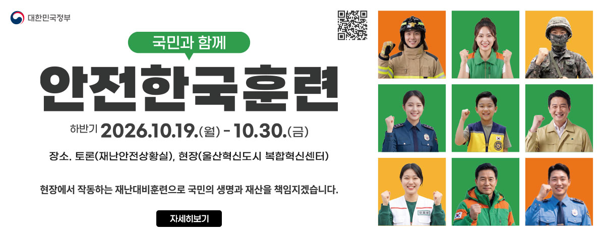 국민과 함께
안전한국훈련
하반기 2026. 10. 19.(월) ~ 10. 30.(금)
장소. 토론(재난안전상황실), 현장(울산혁신도시 복합혁신센터)
현장에서 작동하는 재난대비훈련으로 국민의 생명과 재산을 책임지겠습니다.
QR코드 안전한국훈련 유튜브 바로가기 https://www.youtube.com/channel/UCr-iBaekrT9PGNkNv_eeGg
자세히보기