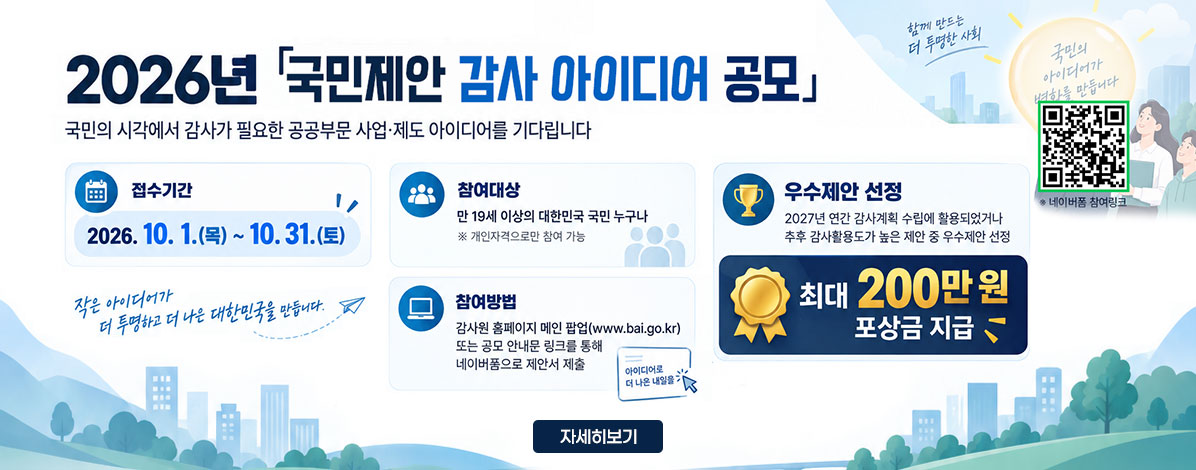 2026년 국민제안 감사 아이디어 공모
국민의 시각에서 감사가 필요한 공공부문 사업·제도 아이디어를 기다립니다
ㆍ접수기간 : 2026. 10. 1.(목) ~ 10. 31.(토)
ㆍ참여대상 : 만 19세 이상의 대한민국 국민 누구나
※ 개인자격으로만 참여 가능
ㆍ참여방법 : 감사원 홈페이지 메인 팝업(www.bai.go.kr) 또는 공모 안내문 링크를 통해 네이버폼으로 제안서 제출
ㆍ우수제안 선정 : 2027년 연간 감사계획 수립에 활용되었거나 추후 감사활용도가 높은 제안 중 우수제안 선정
최대 200만원 포상금 지급
QR코드 네이버폼 참여링크 바로가기 https://form.naver.com/response/EKcWwL8VDCe
자세히보기