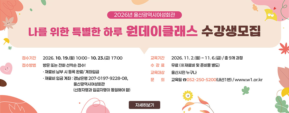 2026년 울산광역시여성회관
나를 위한 특별한 하루 원데이클래스 수강생모집
ㆍ접수기간 : 2026. 10. 19.(월) 10:00 ~ 10.23.(금) 17:00
ㆍ접수방법 : 방문 또는 전화 선착순 접수!
- 재료비 납부 시 등록 완료/계좌입금
- 재료비 입금 계좌 : 경남은행 207-0197-9228-08, 울산광역시여성회관(신청자명과 입금자명이 동일해야 함)
ㆍ교육기간 : 2026. 11. 2.(월) ~ 11. 6.(금) / 총 9개 과정
ㆍ수강료 : 무료(※ 재료비 및 준비물 별도)
ㆍ교육대상 : 울산시민 누구나
ㆍ문의 : 교육팀 ☎052-250-5200(내선 1번) / www.w1.or.kr
자세히보기