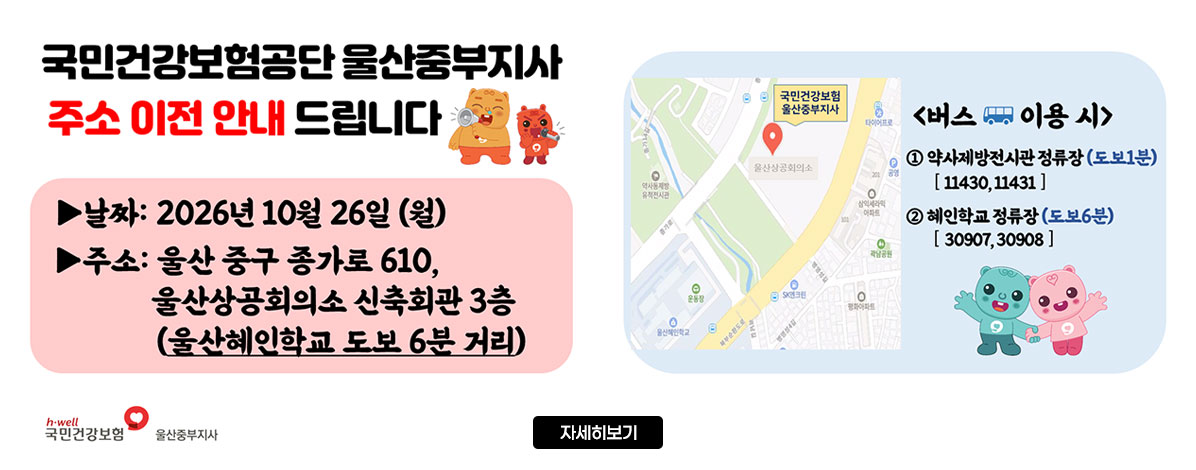 국민건강보험공단 울산중부지사
주소 이전 안내 드립니다
ㆍ날짜 : 2026년 10월 26일(월)
ㆍ주소 : 울산 중구 종가로 610, 울산상공회의소 신축회관 3층(울산혜인학교 도보 6분 거리)
ㆍ버스 이용 시
① 약사제방전시관 정류장(도보1분) [11430, 11431]
② 혜인학교 정류장(도보6분) [30907, 30908]
국민건강보험, 울산중부지사
자세히보기