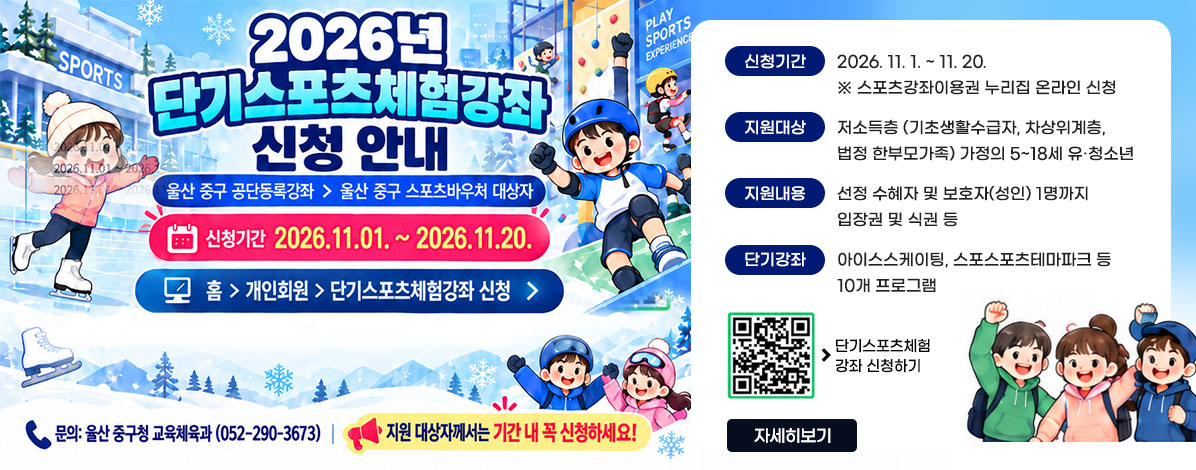 2026년 단기스포츠체험강좌 신청 안내
울산 주구 공단동록강좌 > 울산 주구 스포츠바우처 대상자
신청기간 2026. 11. 01. ~ 2026. 11.20.
홈>개인회원>단기스포츠체험강좌 신청
ㆍ신청기간 : 2026. 11. 1. ~ 11. 20.
※ 스포츠강좌이용권 누리집 온라인 신청
ㆍ지원대상 : 저소득층(기초생활수급자, 차상위계층, 법정 한부모가족) 가정의 5~18세 유·청소년
ㆍ지원내용 : 선정 수혜자 및 보호자(성인) 1명까지 입장권 및 식권 등
ㆍ단기강좌 : 아이스스케이팅, 스포스포츠테마파크 등 10개 프로그램
문의 : 울산 중구청 교육체육과(052-290-3673)
지원 대상자께서는 기간 내 꼭 신청하세요!
QR코드 단기스포츠체험 강좌 신청 바로가기 https://svoucher.kspo.or.kr/voucher/voucherShortCourseSelectArea.do?menuNo=58&topMenuNo=3
자세히보기