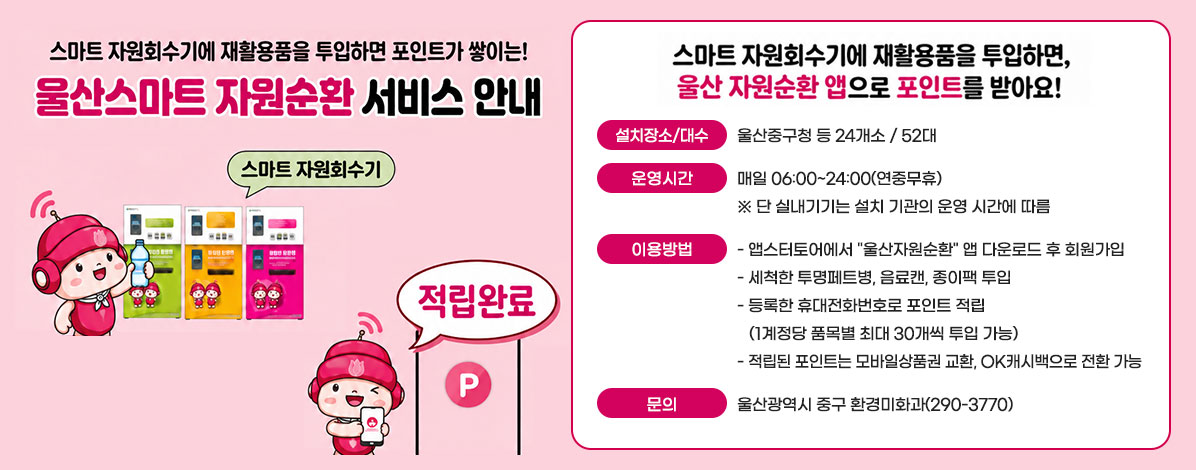 스마트 자원회수기에 재활용품을 투입하면 포인트가 쌓이는!
울산스마트 자원순환 서비스 안내
스마트 자원회수기
적립완료
스마트 자원회수기에 재활용품을 투입하면, 울산 자원순환 앱으로 포인트를 받아요!
ㆍ설치장소/대수 : 울산중구청 등 24개소 / 52대
ㆍ운영시간 : 매일 06:00~24:00(연중무휴)
※ 단 실내기기는 설치 기관의 운영 시간에 따름
ㆍ이용방법
- 앱스터토어에서 