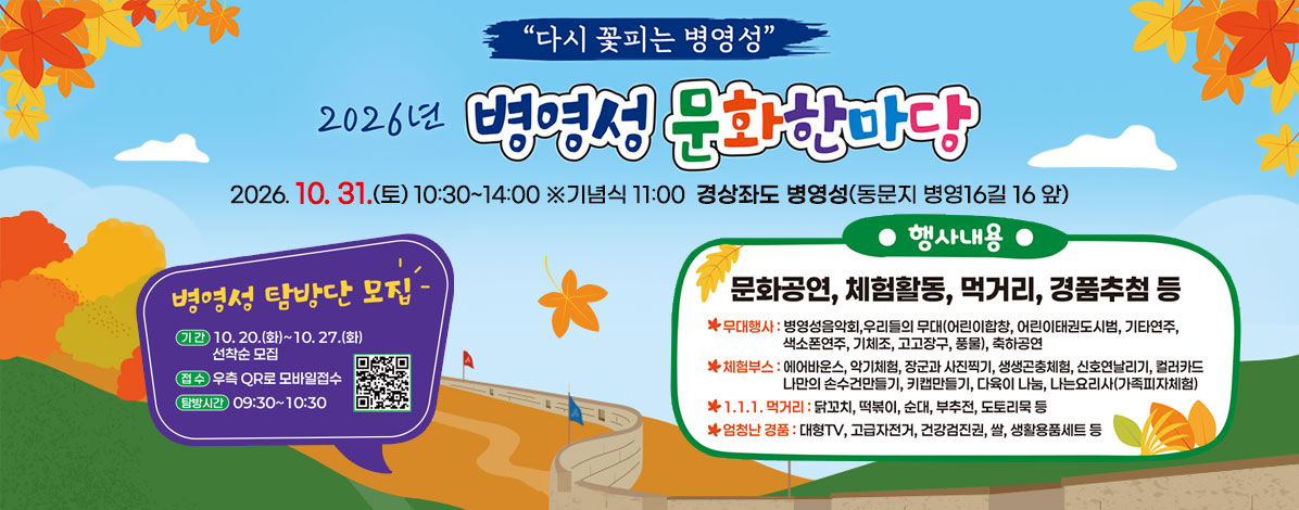 다시 꽃피는 병영성
2026년 병영성 문화한마당
2026. 10. 31.(토) 10:30~14:00 ※기념식 11:00
경상좌도 병영성(동문지 병영16길 16 앞)
ㆍ병영성 탐방단 모집
- 기간 : 10. 20.(화) ~ 10. 27.(화) / 선착순 모집
- 접수 : 우측 QR로 모바일접수
- 탐방시간 : 09:30~10:30
ㆍ행사내용 : 문화공연, 체험활동, 먹거리장터 경품추첨 등
- 무대행사 : 병영성음악회, 우리들의 무대(어린이합창, 어린이태권도시범, 기타연주, 색소폰연주, 기체조, 고고장구, 풍물), 축하공연
- 체험부스 : 에어바운스, 악기체험, 장군과 사진찍기, 생생곤충체험, 신호연날리기, 컬러카드, 나만의 손수건만들기, 키캡만들기, 다육이 나눔, 나는요리사(가족피자체험)
- 1.1.1. 먹거리 : 닭꼬치, 떡볶이, 순대, 부추전, 도토리묵 등
- 엄청난 경품 : 대형TV, 고급자전거, 건강검진권, 쌀, 생활용품세트 등