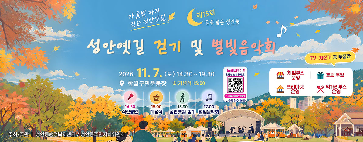 가을빛 따라 걷는 성안옛길
제15회 달을 품은 성안동
성안옛길 걷기 및 별빛음악회
2026. 11. 7.(토) 14:30~19:30
함월구민운동장 ※ 기념식 15:00
14:30 식전공연
15:00 기념식
15:30 성안옛길 걷기
17:00 별빛음악회 
ㆍ노래자랑 온라인 신청하세요!
~ 10월 28일(수)까지
ㆍ문의 290-4600
ㆍ행사내용 : 체험부스 운영, 먹거리부스 운영. 프리마켓 운영, TV, 자전거 등 푸짐한 경품 추첨
ㆍ주최/주관 : 성안동행정복지센터 / 성안동주민자치위원회