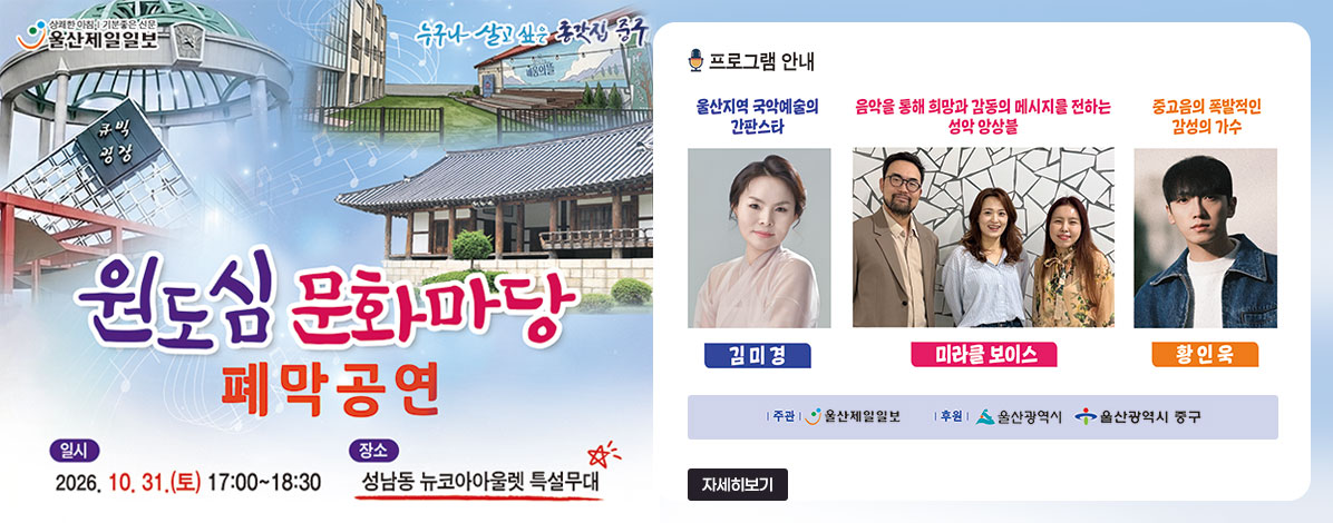 원도심 문화마당 폐막공연
ㆍ일시 : 2026. 10. 31.(토) 17:00 ~ 18:30
ㆍ장소 : 성남동 뉴코아아울렛 특설무대
ㆍ프로그램 안내
울산지역 국악예술의 간판스타 김미경
음악을 통해 희망과 감동의 메시지를 전하는 성악 앙상블 미라클보이스
중고음의 폭발적인 감성의 가수 황인욱
ㆍ주관/주최 : 울산제일일보(후원 : 울산광역시, 울산광역시 중구)
자세히보기