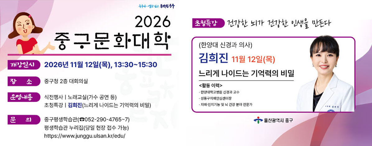 2026 중구문화대학
ㆍ개강일시 : 2026년 11월 12일(목), 13:30~15:30
ㆍ장소 : 중구청 2층 대회의실
ㆍ운영내용
- 식전행사 : 노래교실(가수 공연 등)
- 초청특강 : 김희진(느리게 나이드는 기억력의 비밀)
ㆍ문의 : 중구평생학습관(052-290-4765~7)
평생학습관 누리집(당일 현장 접수 가능)
https://www.junggu.ulsan.kr/edu/
ㆍ초청특강 : 건강한 뇌가 건강한 인생을 만든다
(한양대 신경과 의사)
김희진 11월 12일(목)
느리게 나이드는 기억력의 비밀
<활동 이력>
- 한양대학교병원 신경과 교수
- 성동구치매안심센터장
- 치매·인지기능 및 뇌 건강 분야 전문가
