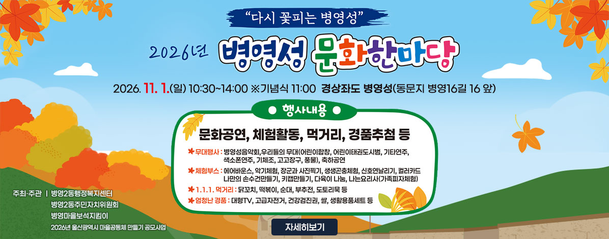 다시 꽃피는 병영성
2026년 병영성 문화한마당
2026. 11. 1.(일) 10:30~14:00 ※기념식 11:00
경상좌도 병영성(동문지 병영16길 16 앞)
ㆍ행사내용 : 문화공연, 체험활동, 먹거리장터 경품추첨 등
- 무대행사 : 병영성음악회, 우리들의 무대(어린이합창, 어린이태권도시범, 기타연주, 색소폰연주, 기체조, 고고장구, 풍물), 축하공연
- 체험부스 : 에어바운스, 악기체험, 장군과 사진찍기, 생생곤충체험, 신호연날리기, 컬러카드, 나만의 손수건만들기, 키캡만들기, 다육이 나눔, 나는요리사(가족피자체험)
- 1.1.1. 먹거리 : 닭꼬치, 떡볶이, 순대, 부추전, 도토리묵 등
- 엄청난 경품 : 대형TV, 고급자전거, 건강검진권, 쌀, 생활용품세트 등
ㆍ주최·주관
병영2동행정복지센터
병영2동주민자치위원회
병영마을보석지킴이
2026년 울산광역시 마을공동체 만들기 공모사업
자세히보기