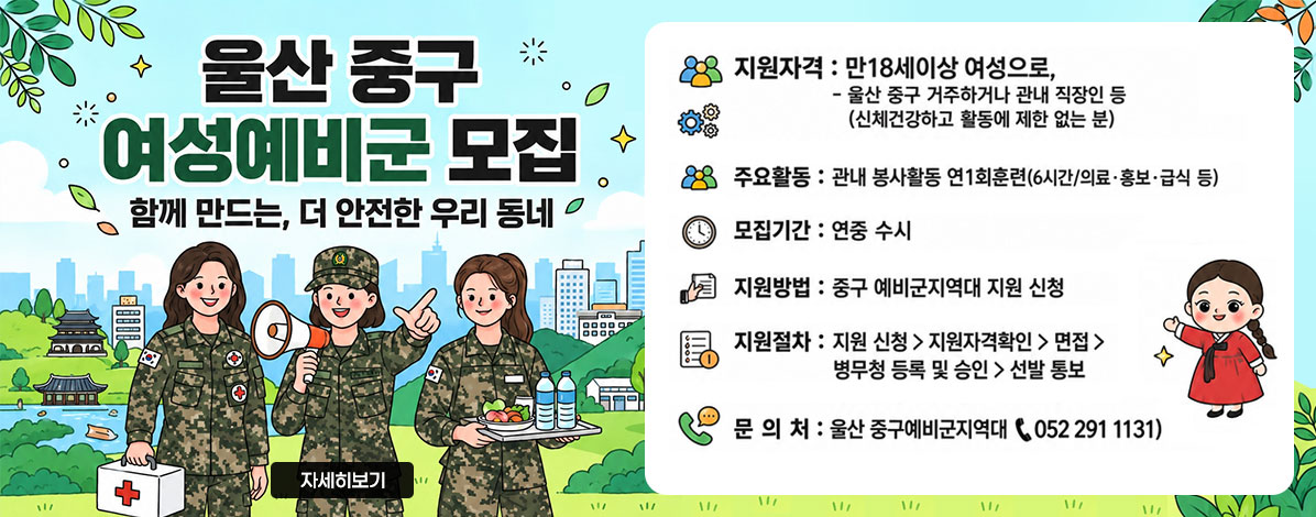 울산 중구 여성예비군 모집
함께 만드는, 더 안전한 우리 동네
ㆍ지원자격 : 만 18세이상 여성으로, 울산 중구 거주하거나 관내 직장인 등(신체건강하고 활동에 제한 없는 분)
ㆍ주요활동 : 관내 봉사활동 연1회훈련(6시간/의료·홍보·급식 등)
ㆍ모집기간 : 연중 수시
ㆍ지원방법 : 중구 예비군지역대 지원 신청
ㆍ지원절차 : 지원 신청 > 지원자격확인 > 면접 > 병무청 등록 및 승인 > 선발 통보
ㆍ문의처 : 울산 중구예비군지역대 ☎ 052-29- 1131
자세히보기