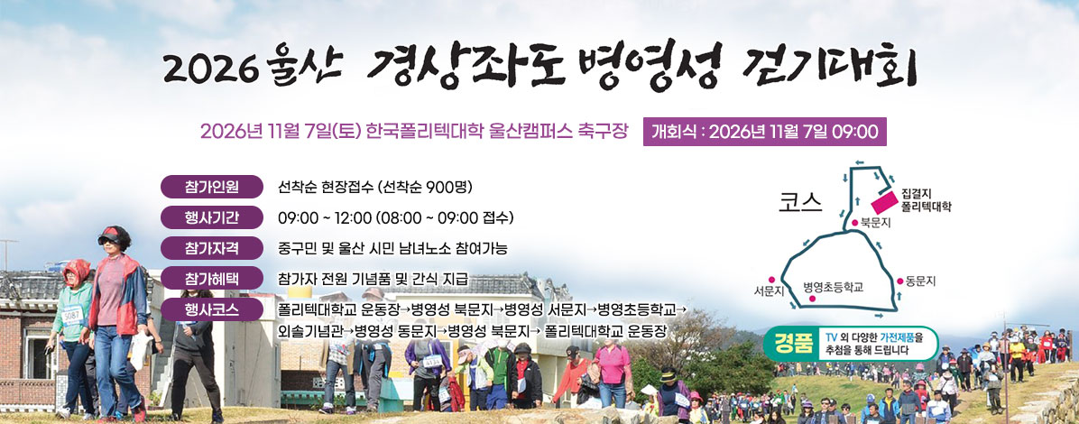2026 울산 경상좌도 병영성 걷기대회
2026년 11월 7일(토)
한국폴리텍대학 울산캠퍼스 축구장
개회식 : 2026년 11월 7일 09:00
ㆍ참가인원 : 선착순 현장접수 (선착순 900명)
ㆍ행사기간 : 09:00 ~ 12:00 (08:00 ~ 09:00 접수)
ㆍ참가자격 : 중구민 및 울산 시민 남녀노소 참여가능
ㆍ참가혜택 : 참가자 전원 기념품 및 간식 지급
ㆍ행사코스 : 폴리텍대학교 운동장→병영성 북문지→병영성 서문지→병영초등학교→외솔기념관→병영성 동문지→병영성 북문지→ 폴리텍대학교 운동장
ㆍ경품 : TV 외 다양한 가전제품을 추첨을 통해 드립니다