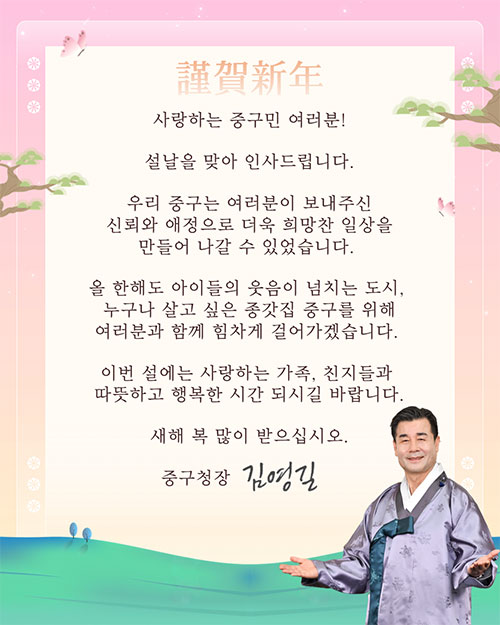 사랑하는 중구민 여러분!
설날을 맞아 인사드립니다.
우리 중구는 여러분이 보내주신
신뢰와 애정으로 더욱 희망찬 일상을
만들어 나갈 수 있었습니다.
올 한해도 아이들의 웃음이 넘치는 도시,
누구나 살고 싶은 종갓집 중구를 위해
여러분과 함께 힘차게 걸어가겠습니다.
이번 설에는 사랑하는 가족, 친지들과 따뜻하고 행복한 시간 되시길 바랍니다.
새해 복 많이 받으십시오.
중구청장 김영길